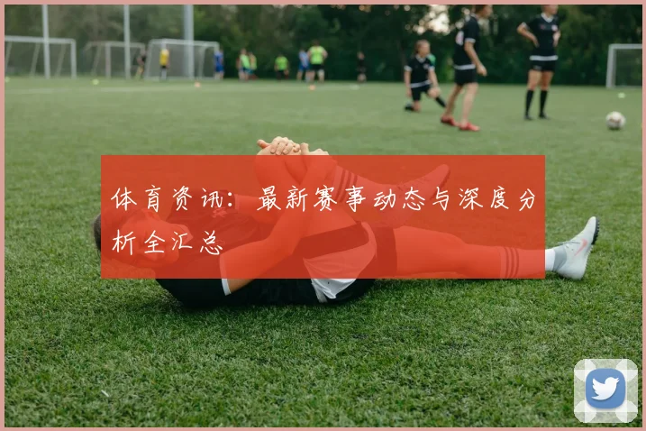 体育资讯：最新赛事动态与深度分析全汇总