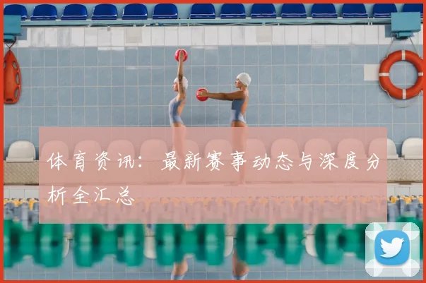 体育资讯：最新赛事动态与深度分析全汇总