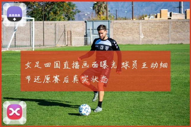 女足回国直播画面曝光 球员互动细节还原赛后真实状态