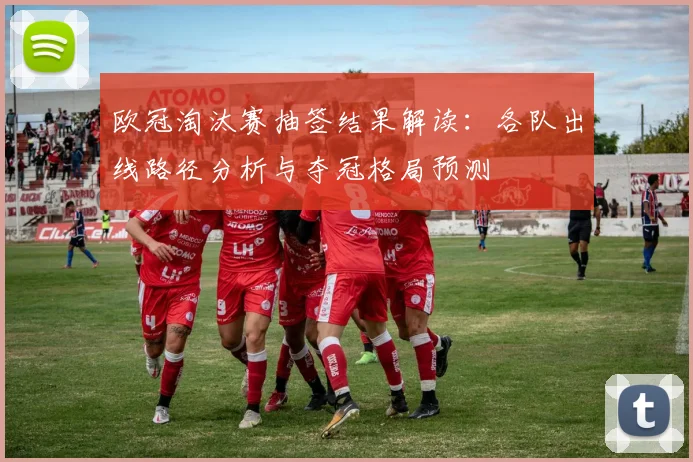 欧冠淘汰赛抽签结果解读：各队出线路径分析与夺冠格局预测