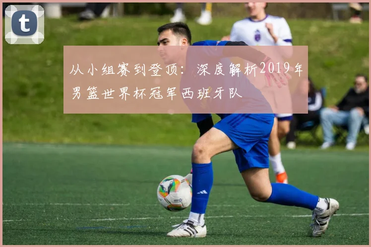 从小组赛到登顶：深度解析2019年男篮世界杯冠军西班牙队