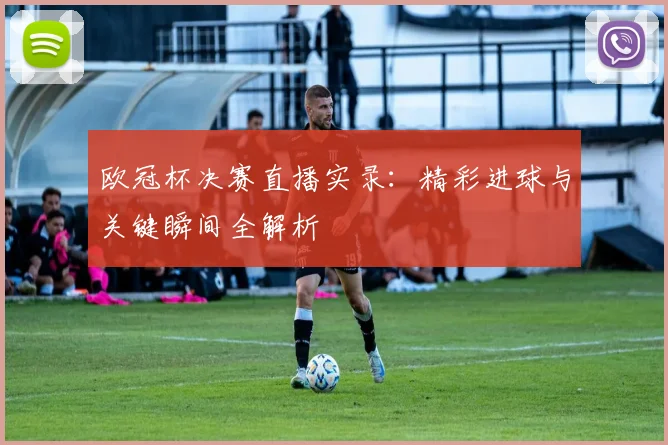 欧冠杯决赛直播实录：精彩进球与关键瞬间全解析