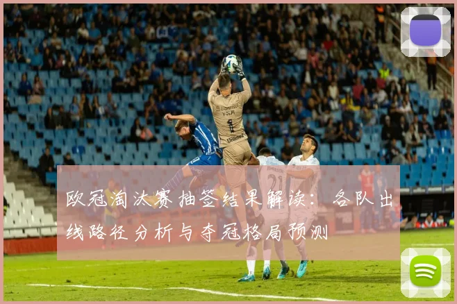 欧冠淘汰赛抽签结果解读：各队出线路径分析与夺冠格局预测