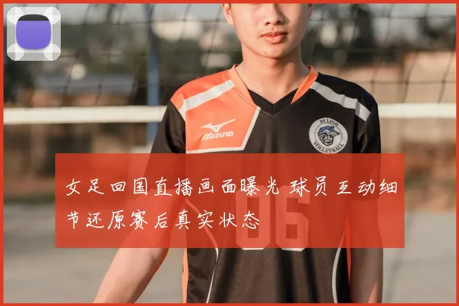 女足回国直播画面曝光 球员互动细节还原赛后真实状态