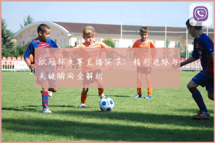 欧冠杯决赛直播实录：精彩进球与关键瞬间全解析