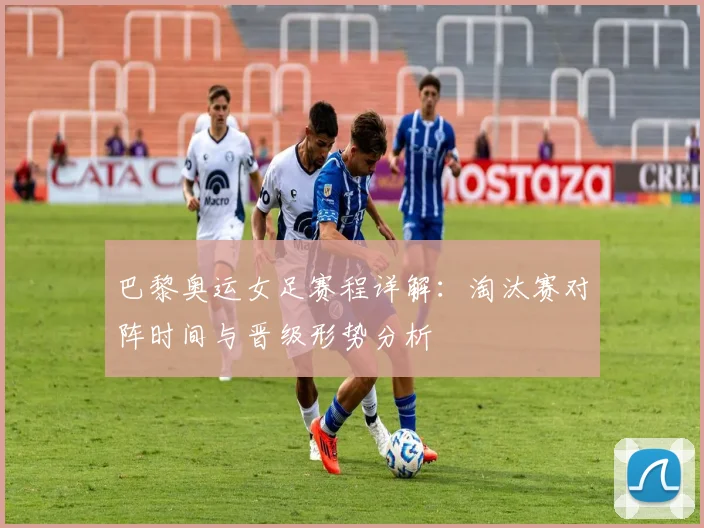 巴黎奥运女足赛程详解：淘汰赛对阵时间与晋级形势分析