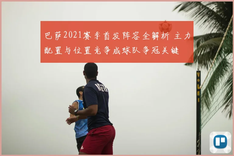 巴萨2021赛季首发阵容全解析 主力配置与位置竞争成球队争冠关键